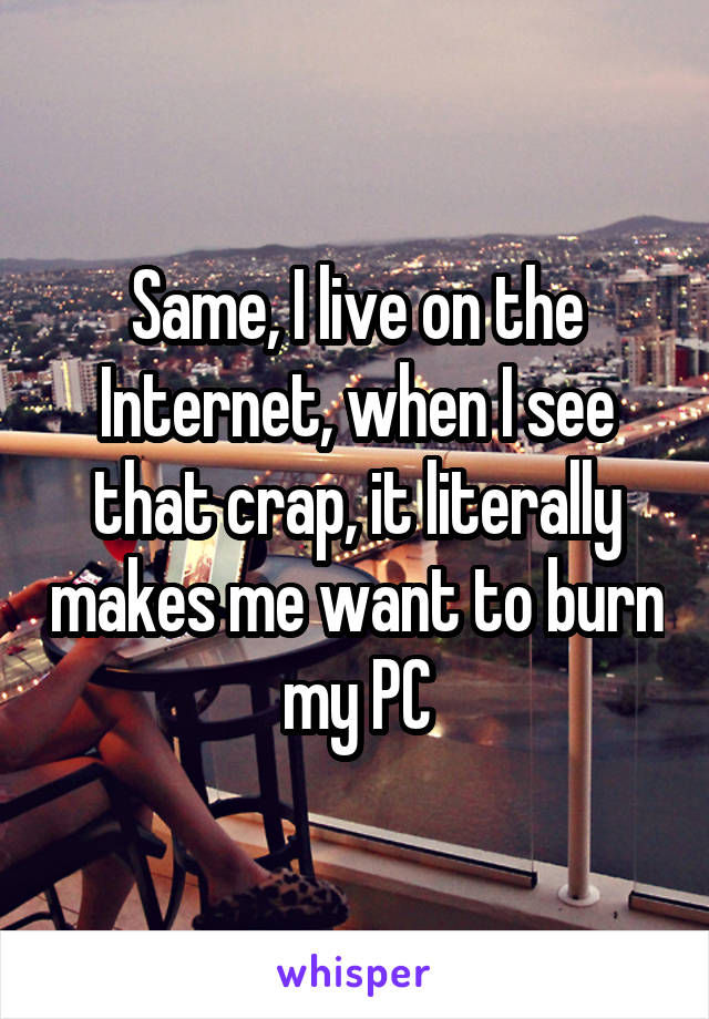 Same, I live on the Internet, when I see that crap, it literally makes me want to burn my PC