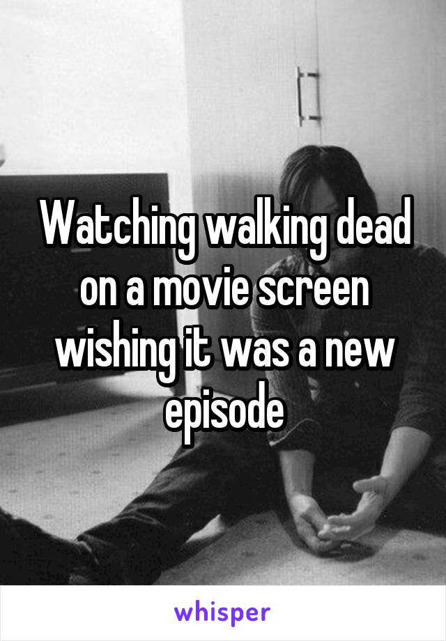 Watching walking dead on a movie screen wishing it was a new episode