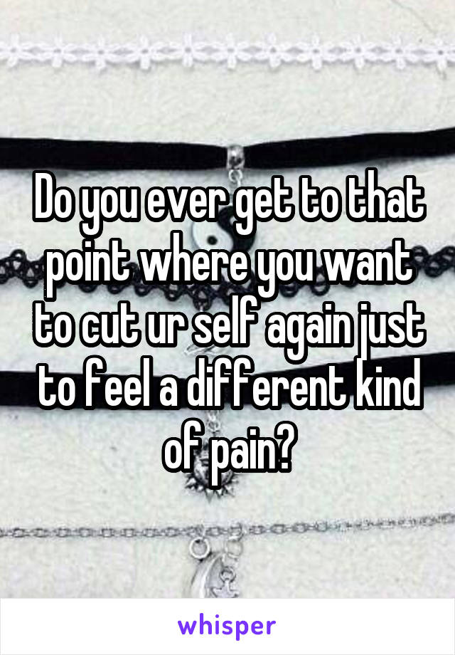Do you ever get to that point where you want to cut ur self again just to feel a different kind of pain?