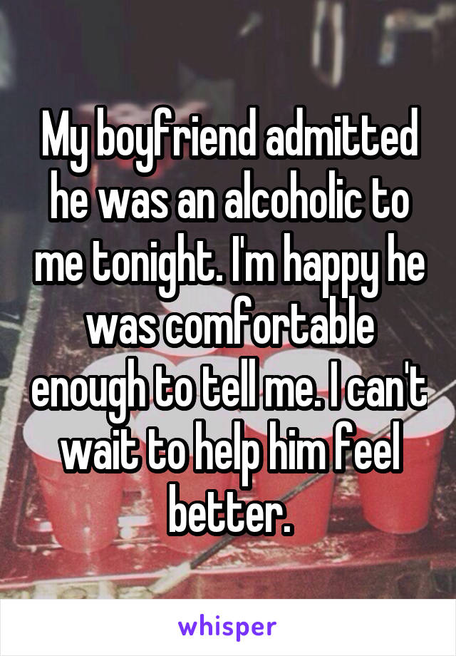My boyfriend admitted he was an alcoholic to me tonight. I'm happy he was comfortable enough to tell me. I can't wait to help him feel better.