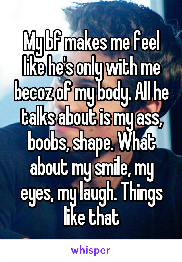My bf makes me feel like he's only with me becoz of my body. All he talks about is my ass, boobs, shape. What about my smile, my eyes, my laugh. Things like that