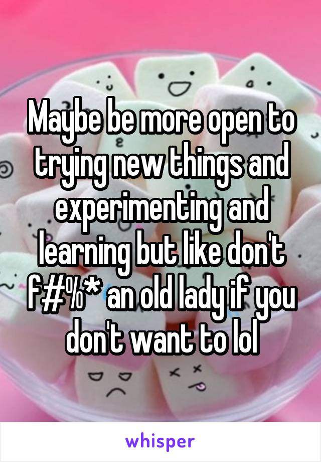 Maybe be more open to trying new things and experimenting and learning but like don't f#%* an old lady if you don't want to lol