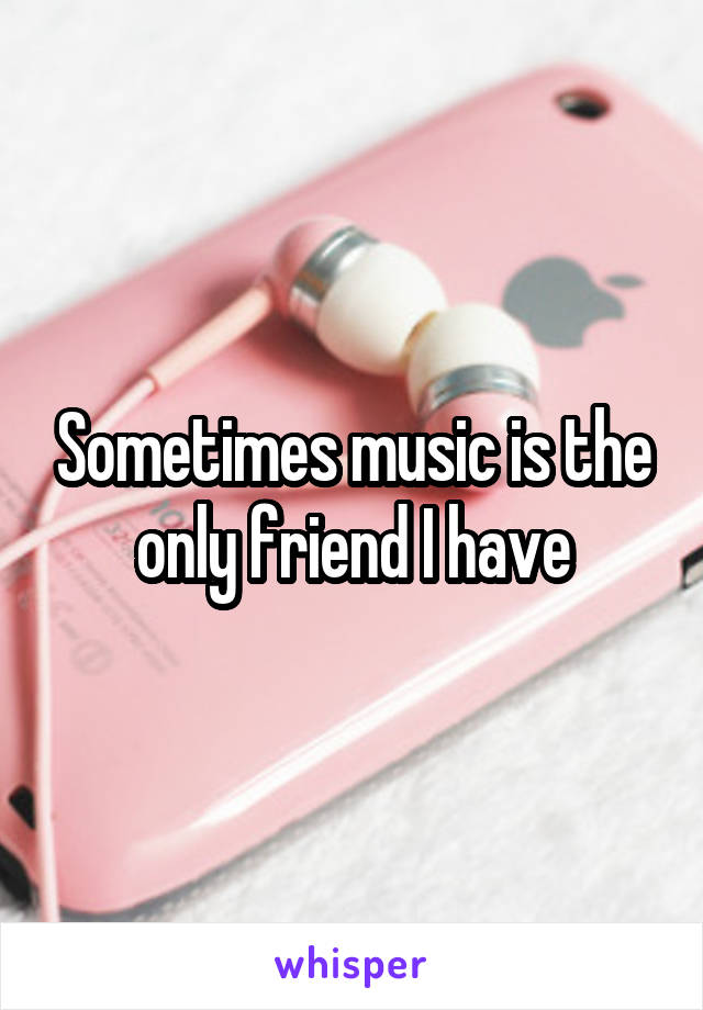 Sometimes music is the only friend I have