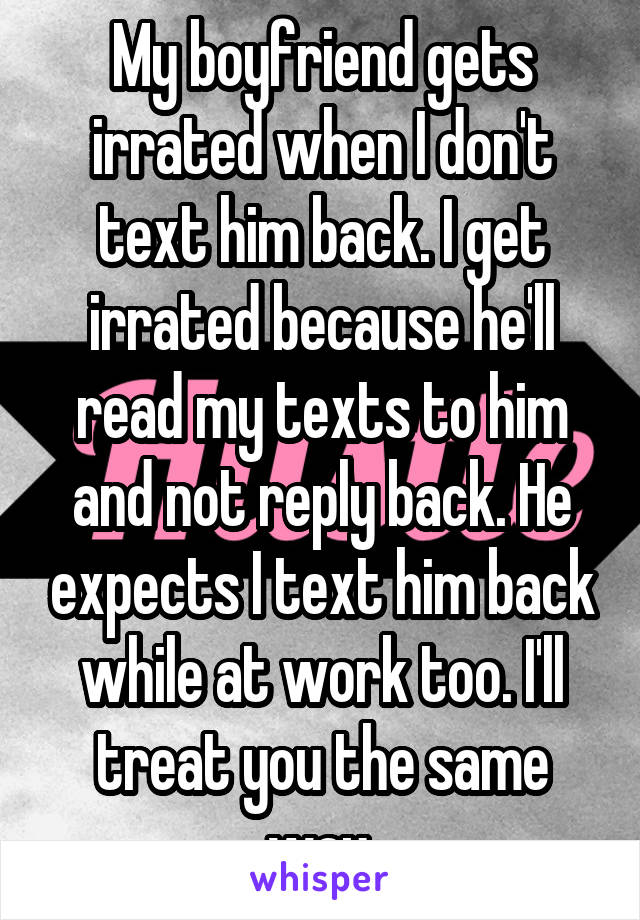 My boyfriend gets irrated when I don't text him back. I get irrated because he'll read my texts to him and not reply back. He expects I text him back while at work too. I'll treat you the same way.