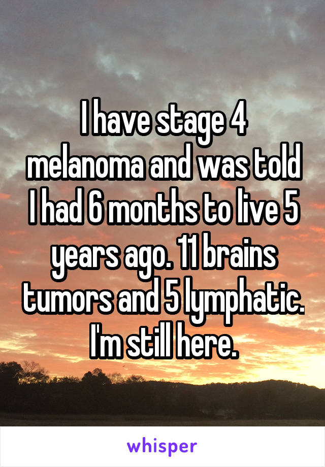 I have stage 4 melanoma and was told I had 6 months to live 5 years ago. 11 brains tumors and 5 lymphatic. I'm still here.