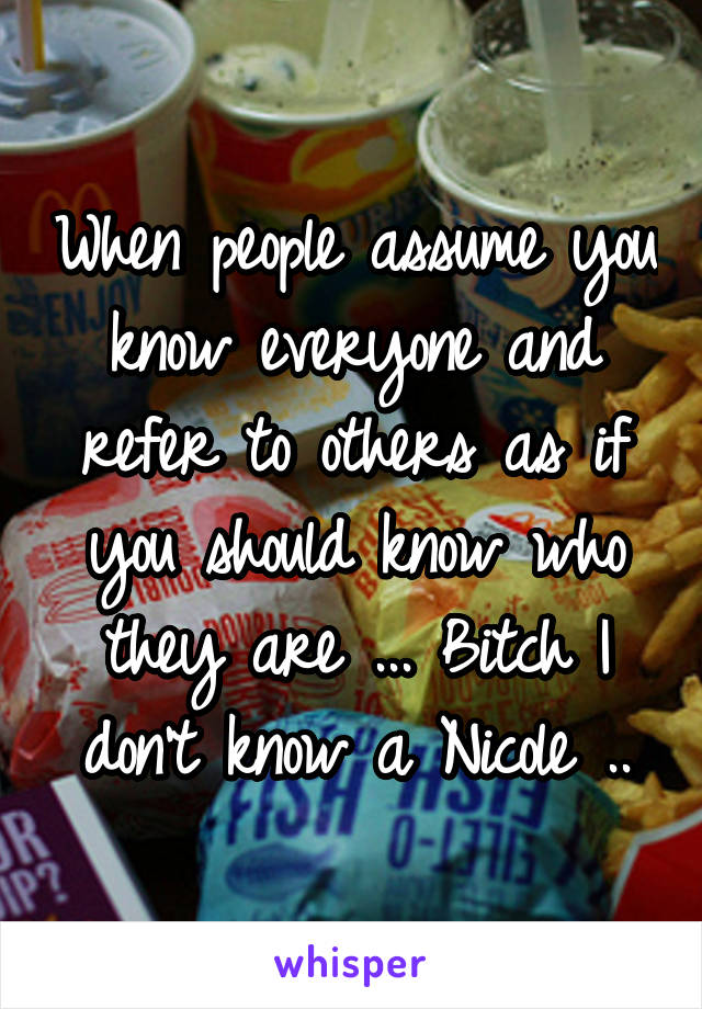 When people assume you know everyone and refer to others as if you should know who they are ... Bitch I don't know a Nicole ..