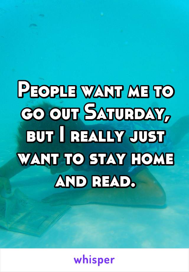 People want me to go out Saturday, but I really just want to stay home and read.