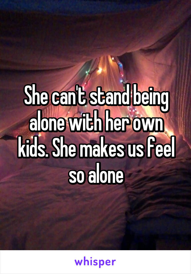 She can't stand being alone with her own kids. She makes us feel so alone