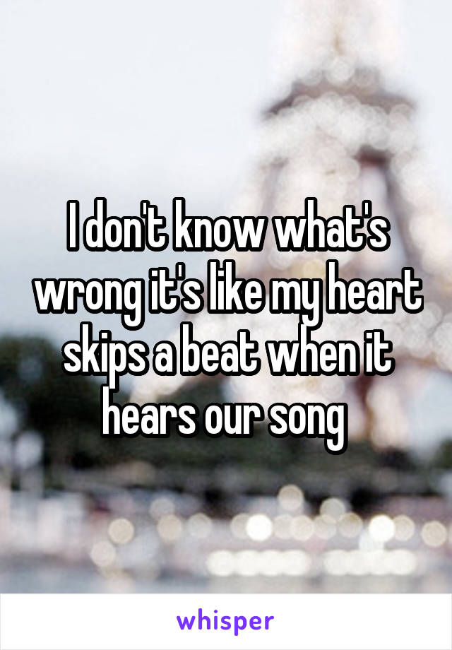 I don't know what's wrong it's like my heart skips a beat when it hears our song 