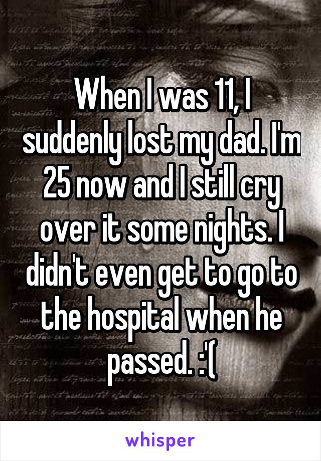 When I was 11, I suddenly lost my dad. I'm 25 now and I still cry over it some nights. I didn't even get to go to the hospital when he passed. :'(