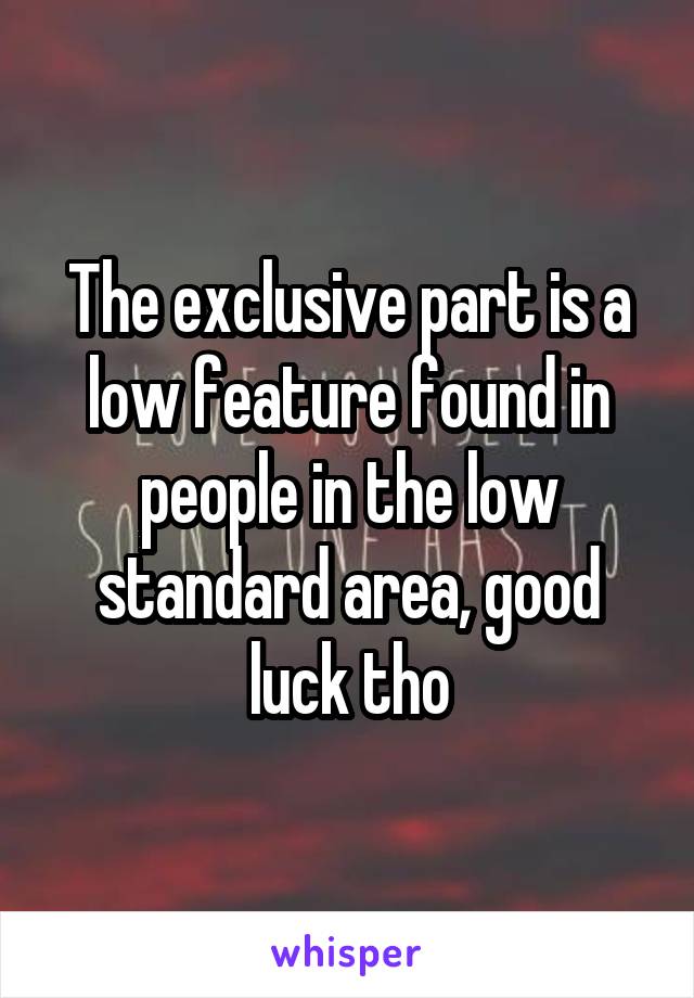 The exclusive part is a low feature found in people in the low standard area, good luck tho
