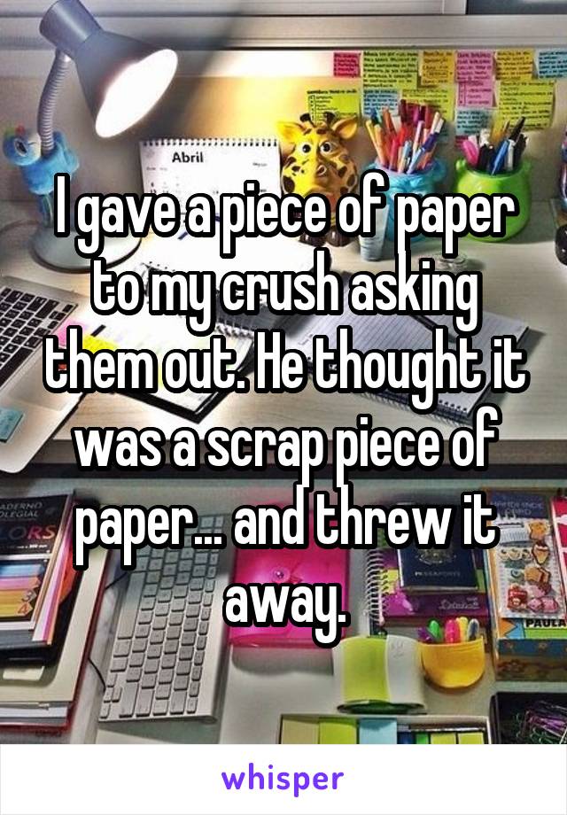 I gave a piece of paper to my crush asking them out. He thought it was a scrap piece of paper... and threw it away.