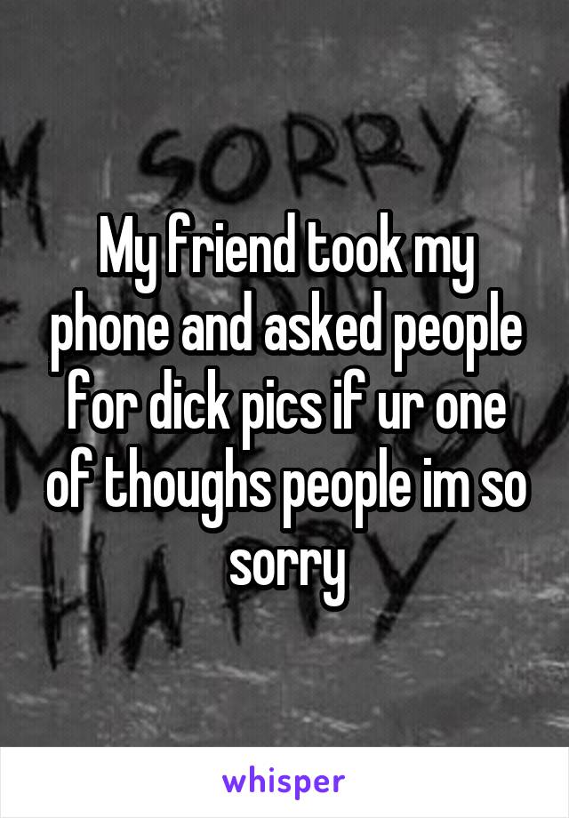 My friend took my phone and asked people for dick pics if ur one of thoughs people im so sorry