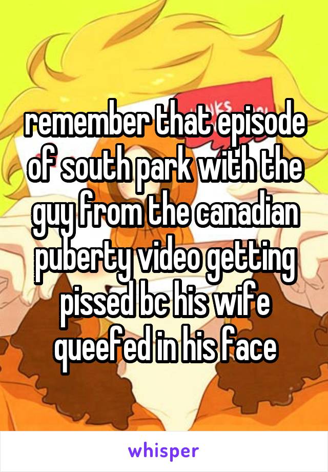 remember that episode of south park with the guy from the canadian puberty video getting pissed bc his wife queefed in his face