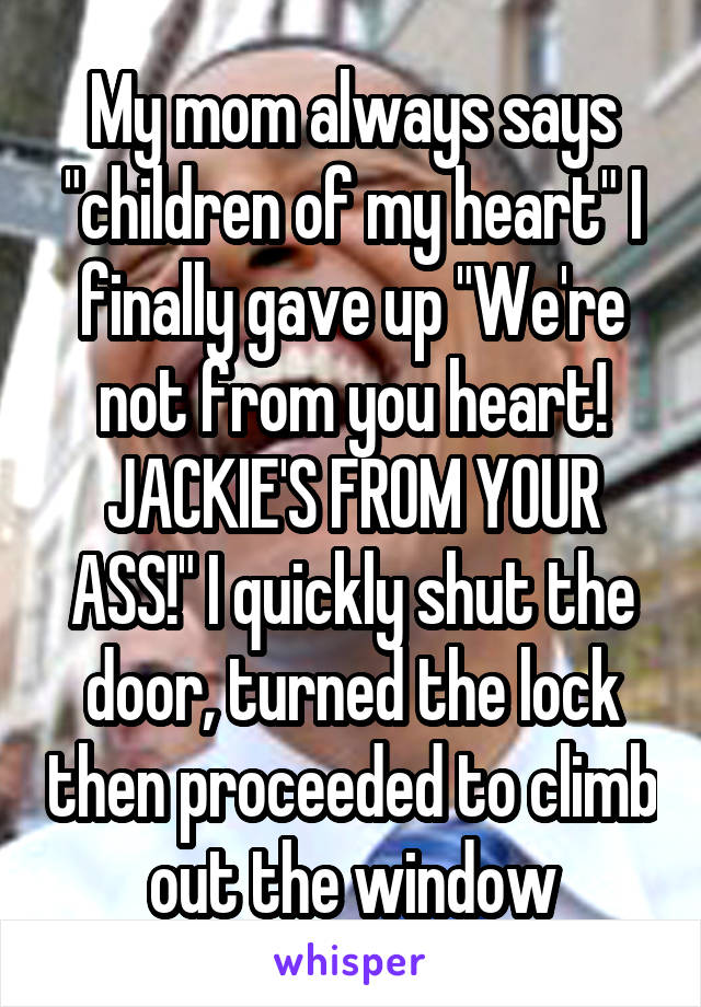 My mom always says "children of my heart" I finally gave up "We're not from you heart! JACKIE'S FROM YOUR ASS!" I quickly shut the door, turned the lock then proceeded to climb out the window