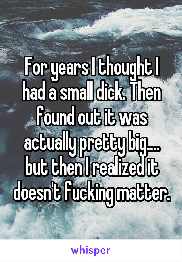 For years I thought I had a small dick. Then found out it was actually pretty big.... but then I realized it doesn't fucking matter.