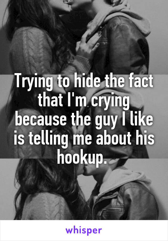 Trying to hide the fact that I'm crying because the guy I like is telling me about his hookup. 