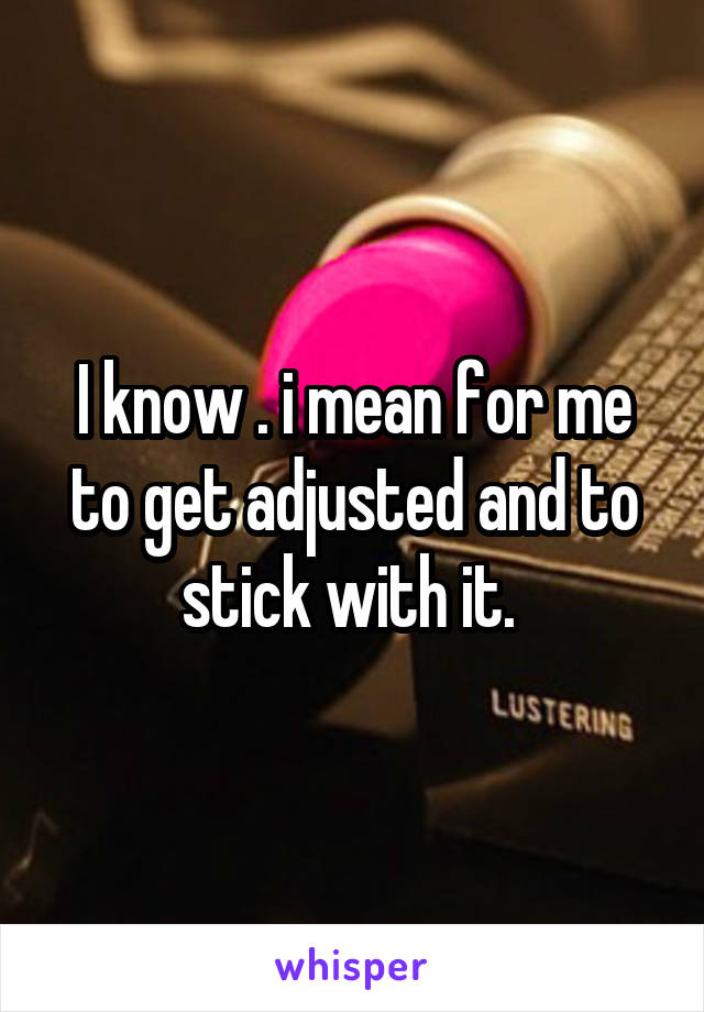 I know . i mean for me to get adjusted and to stick with it. 