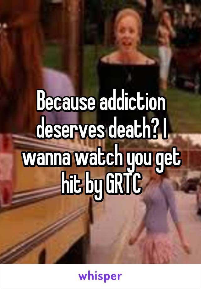 Because addiction deserves death? I wanna watch you get hit by GRTC