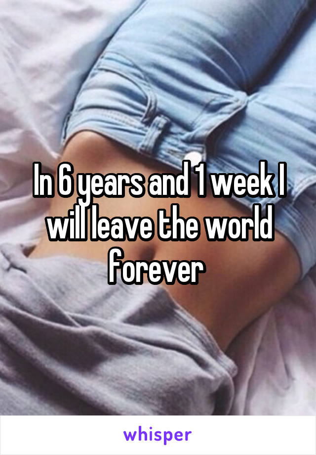 In 6 years and 1 week I will leave the world forever 