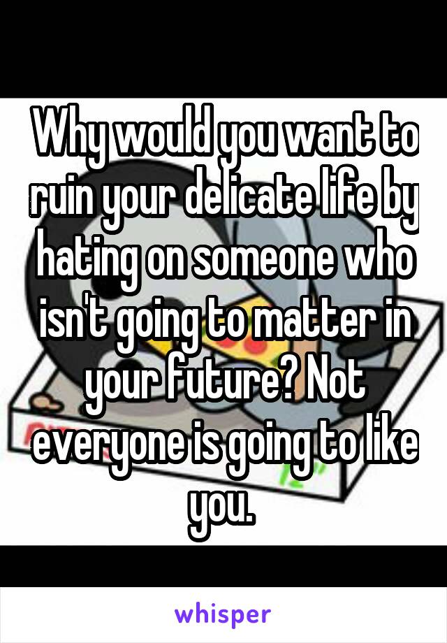 Why would you want to ruin your delicate life by hating on someone who isn't going to matter in your future? Not everyone is going to like you. 