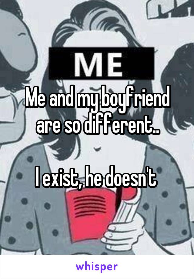 Me and my boyfriend are so different..

I exist, he doesn't 
