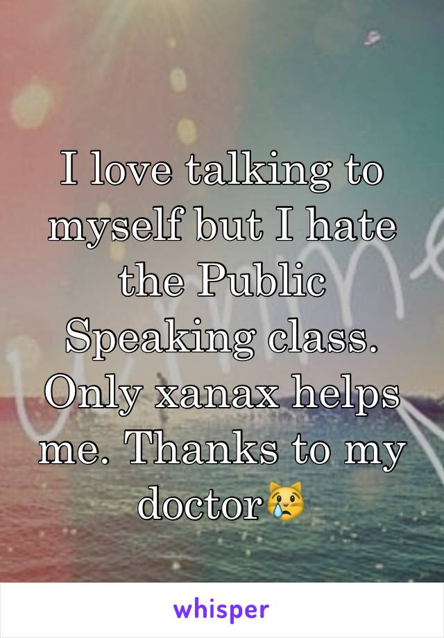 I love talking to myself but I hate the Public  Speaking class. Only xanax helps me. Thanks to my doctor😿