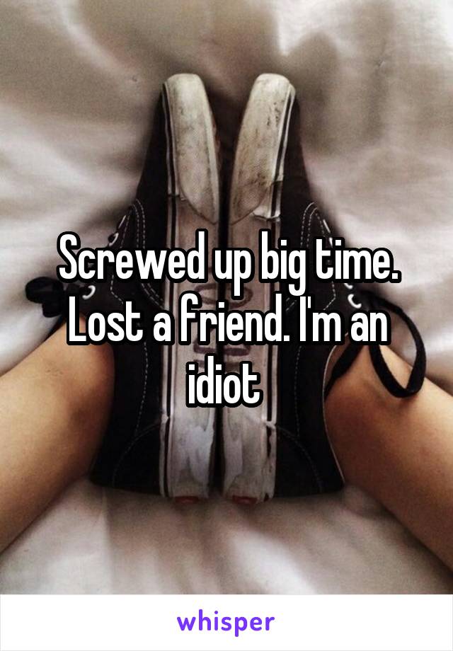 Screwed up big time. Lost a friend. I'm an idiot 