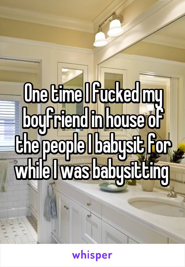 One time I fucked my boyfriend in house of the people I babysit for while I was babysitting 