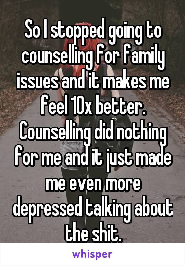 So I stopped going to counselling for family issues and it makes me feel 10x better. Counselling did nothing for me and it just made me even more depressed talking about the shit.
