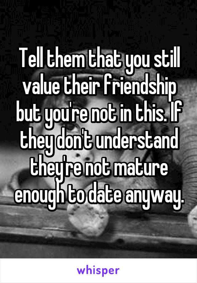 Tell them that you still value their friendship but you're not in this. If they don't understand they're not mature enough to date anyway. 