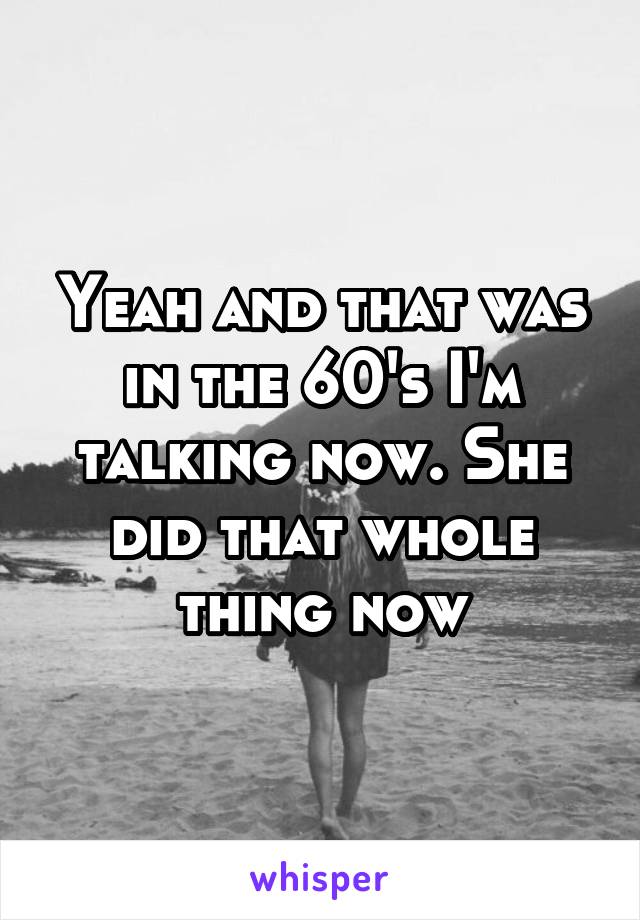 Yeah and that was in the 60's I'm talking now. She did that whole thing now