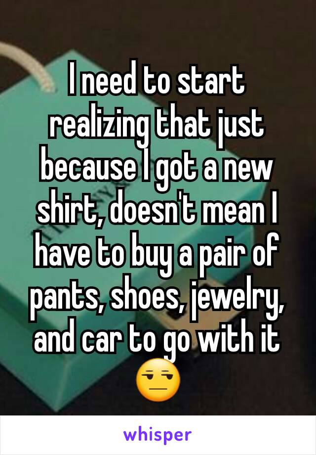 I need to start realizing that just because I got a new shirt, doesn't mean I have to buy a pair of pants, shoes, jewelry, and car to go with it
😒
