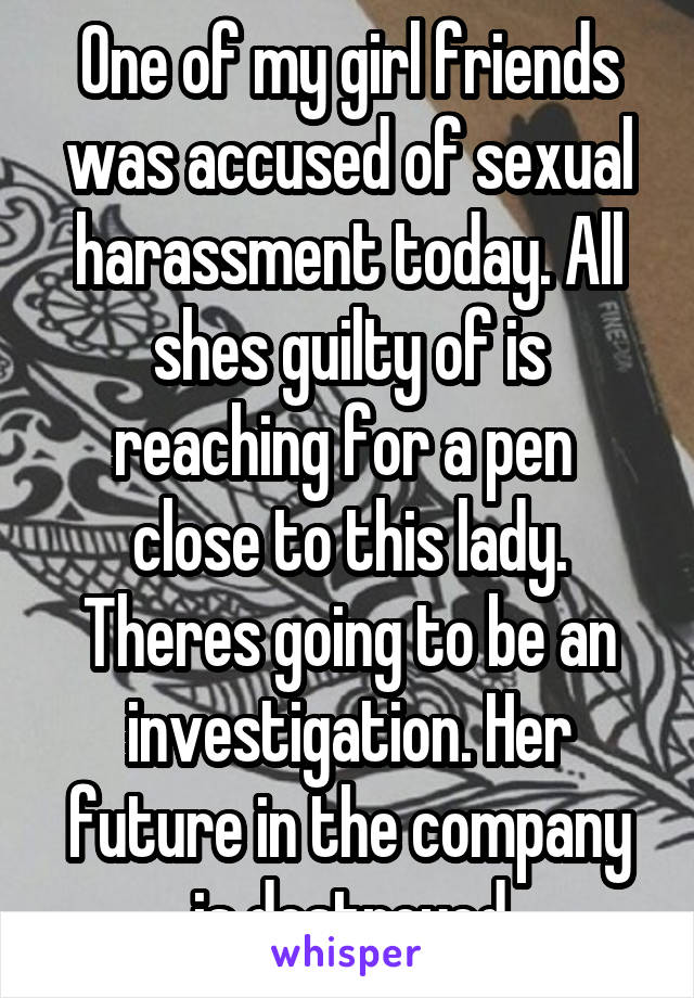 One of my girl friends was accused of sexual harassment today. All shes guilty of is reaching for a pen  close to this lady. Theres going to be an investigation. Her future in the company is destroyed