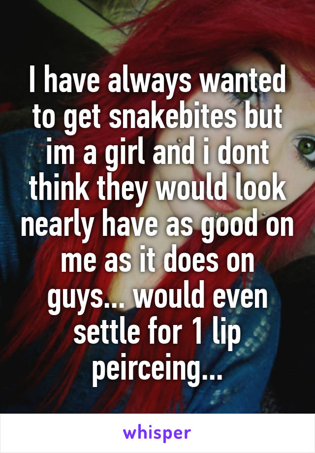 I have always wanted to get snakebites but im a girl and i dont think they would look nearly have as good on me as it does on guys... would even settle for 1 lip peirceing...