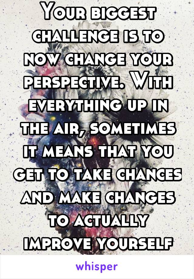 Your biggest challenge is to now change your perspective. With everything up in the air, sometimes it means that you get to take chances and make changes to actually improve yourself and your life.