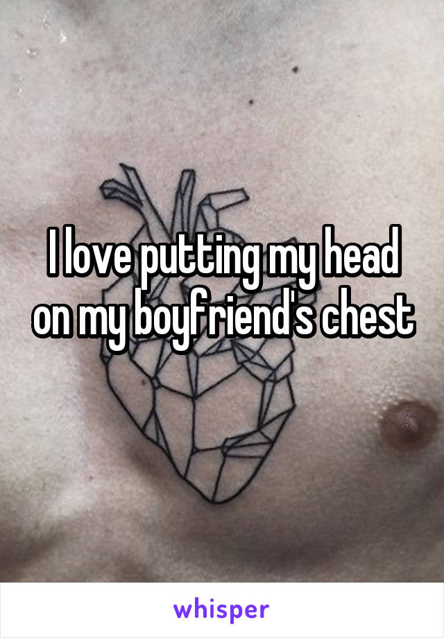 I love putting my head on my boyfriend's chest 