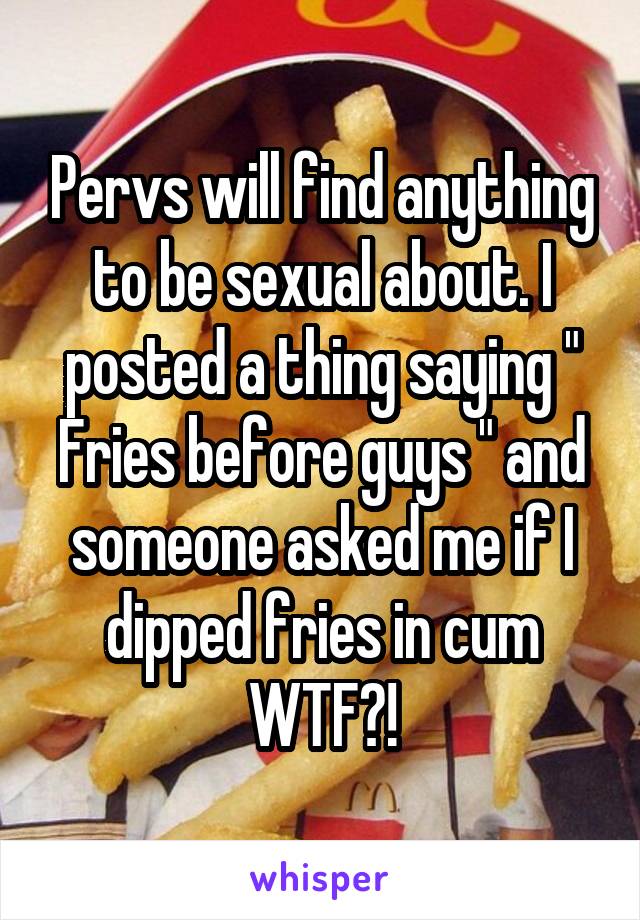 Pervs will find anything to be sexual about. I posted a thing saying " Fries before guys " and someone asked me if I dipped fries in cum WTF?!
