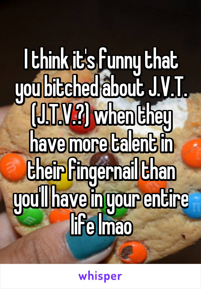I think it's funny that you bitched about J.V.T. (J.T.V.?) when they have more talent in their fingernail than you'll have in your entire life lmao
