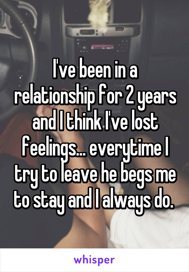 I've been in a relationship for 2 years and I think I've lost feelings... everytime I try to leave he begs me to stay and I always do. 