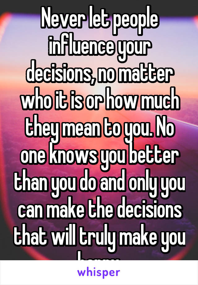 Never let people influence your decisions, no matter who it is or how much they mean to you. No one knows you better than you do and only you can make the decisions that will truly make you happy.