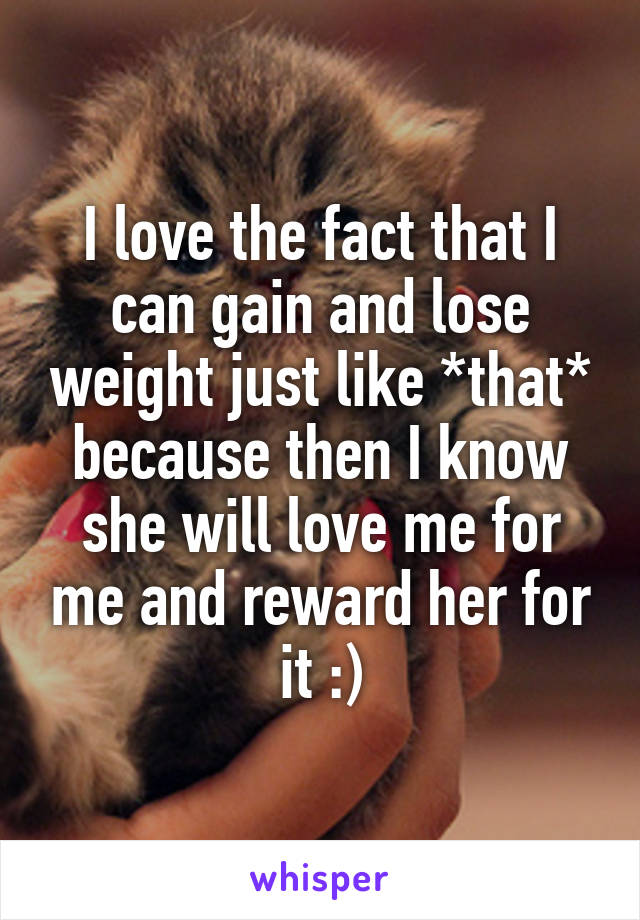 I love the fact that I can gain and lose weight just like *that*
because then I know she will love me for me and reward her for it :)