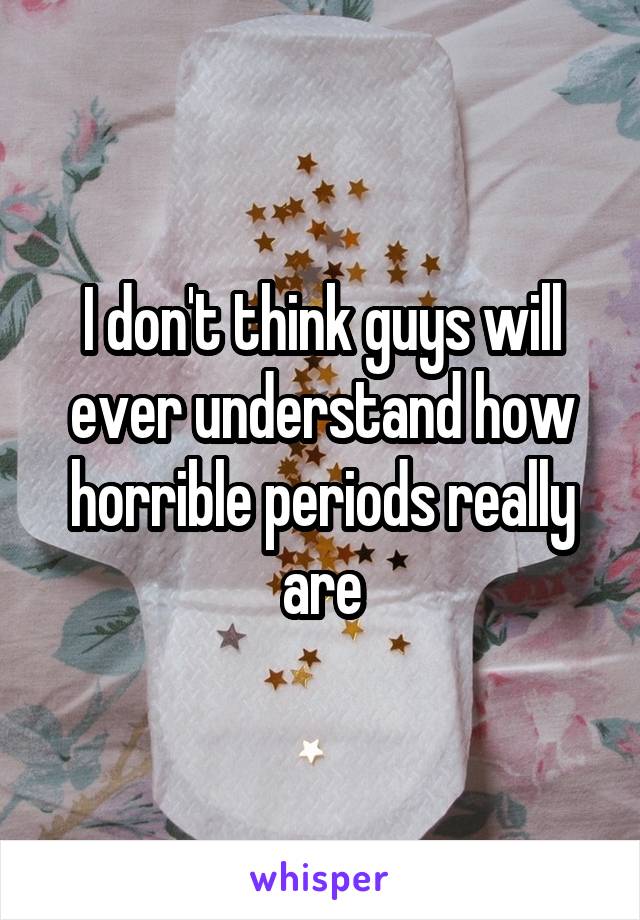 I don't think guys will ever understand how horrible periods really are