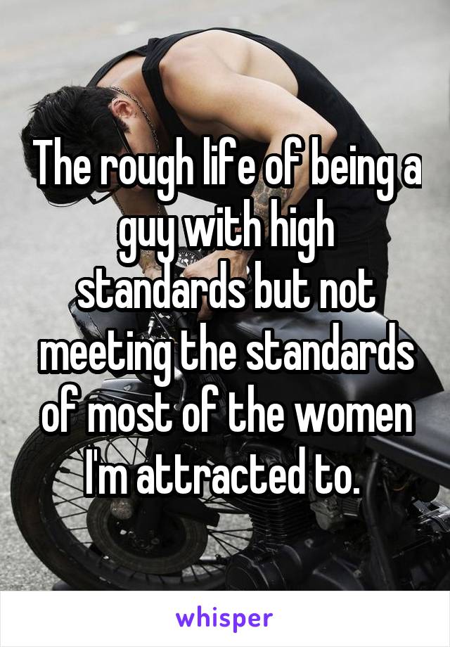 The rough life of being a guy with high standards but not meeting the standards of most of the women I'm attracted to. 