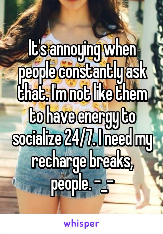 It's annoying when people constantly ask that. I'm not like them to have energy to socialize 24/7. I need my recharge breaks, people. -_-