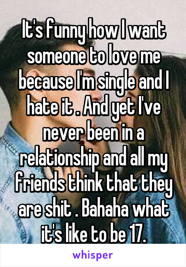 It's funny how I want someone to love me because I'm single and I hate it . And yet I've never been in a relationship and all my friends think that they are shit . Bahaha what it's like to be 17.