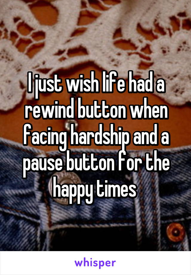 I just wish life had a rewind button when facing hardship and a pause button for the happy times 