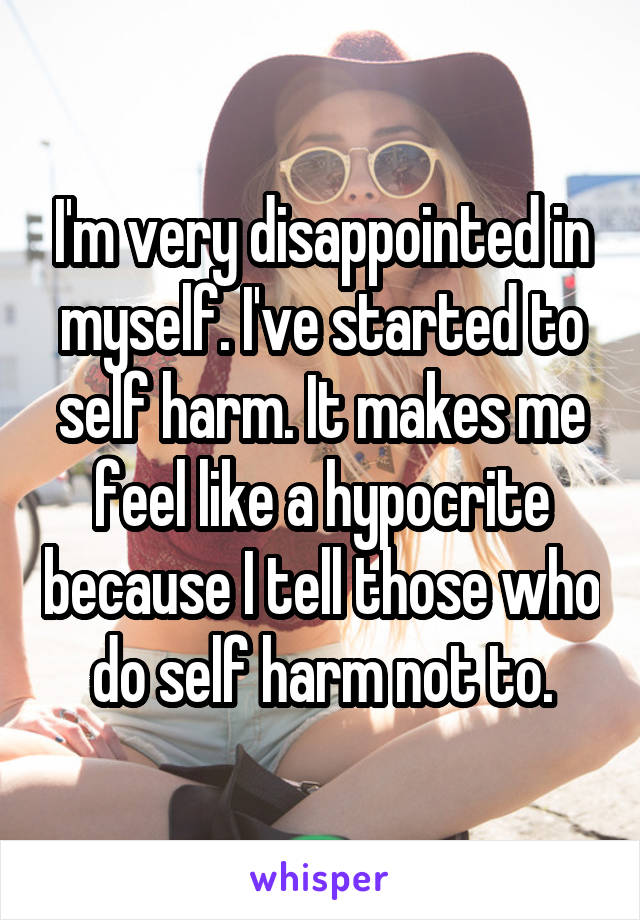 I'm very disappointed in myself. I've started to self harm. It makes me feel like a hypocrite because I tell those who do self harm not to.
