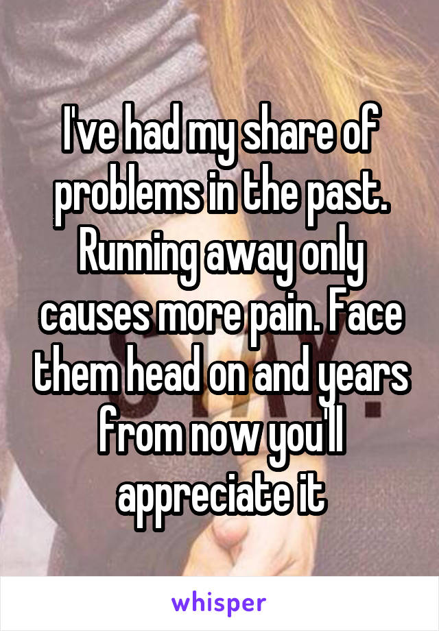 I've had my share of problems in the past. Running away only causes more pain. Face them head on and years from now you'll appreciate it