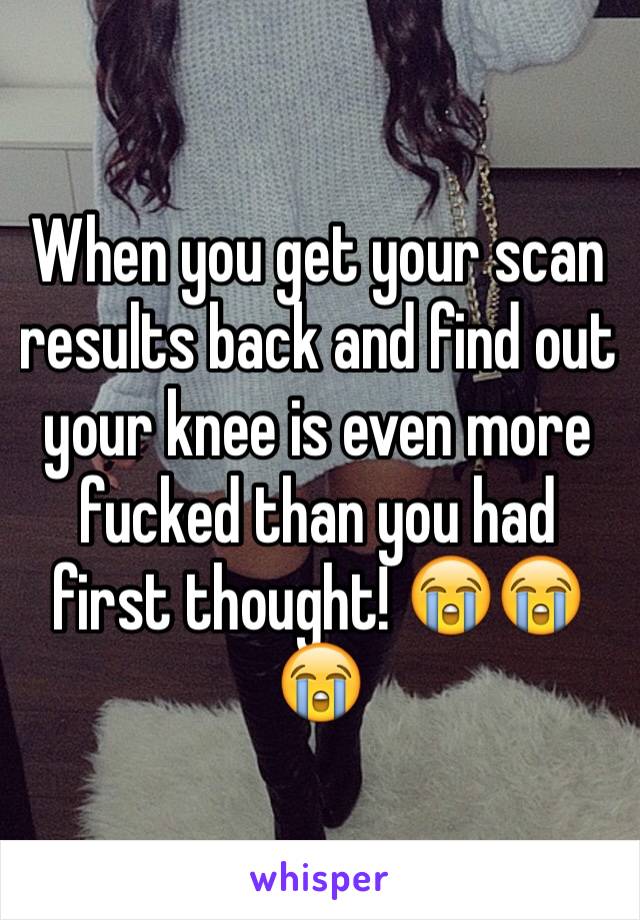 When you get your scan results back and find out your knee is even more fucked than you had first thought! 😭😭😭